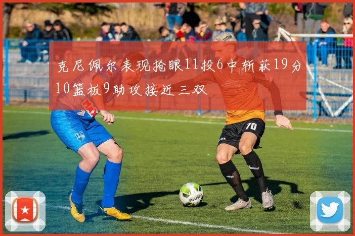 克尼佩尔表现抢眼11投6中斩获19分10篮板9助攻接近三双