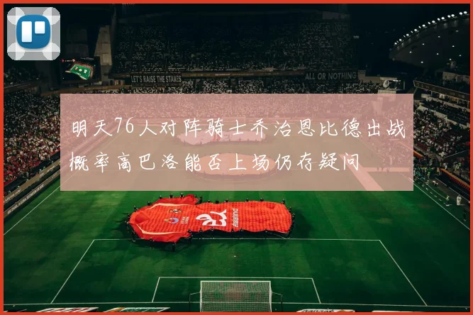 明天76人对阵骑士乔治恩比德出战概率高巴洛能否上场仍存疑问