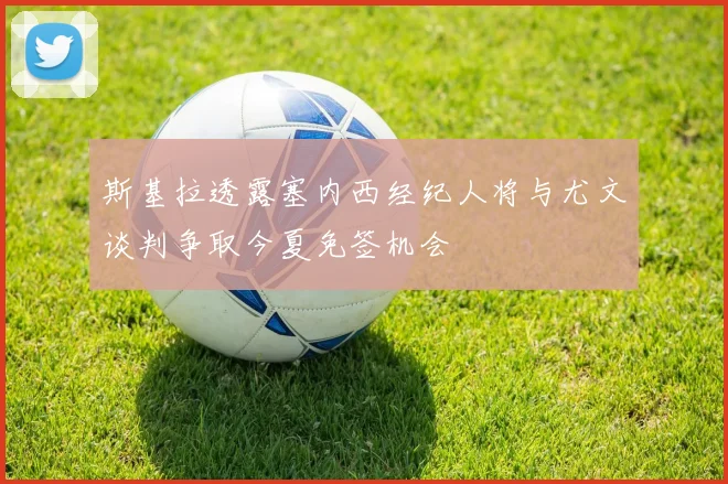 斯基拉透露塞内西经纪人将与尤文谈判争取今夏免签机会