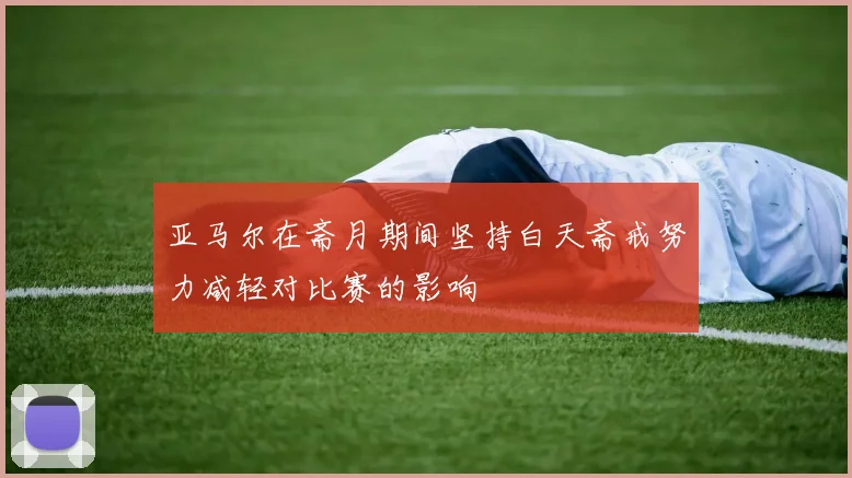 亚马尔在斋月期间坚持白天斋戒努力减轻对比赛的影响