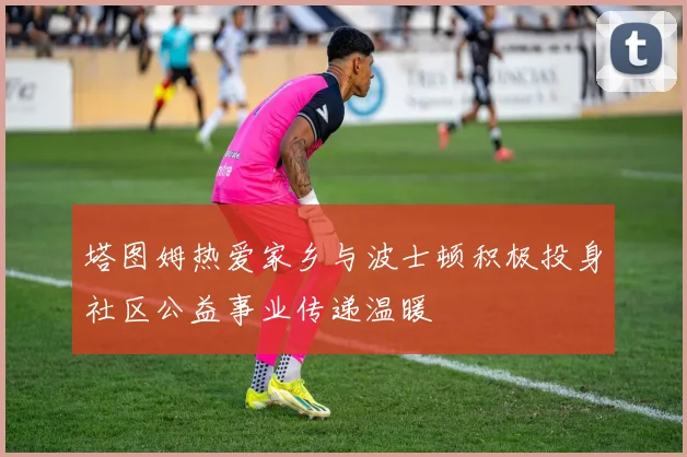 塔图姆热爱家乡与波士顿积极投身社区公益事业传递温暖
