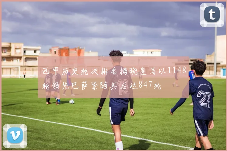 西甲历史轮次排名揭晓皇马以1148轮领先巴萨紧随其后达847轮