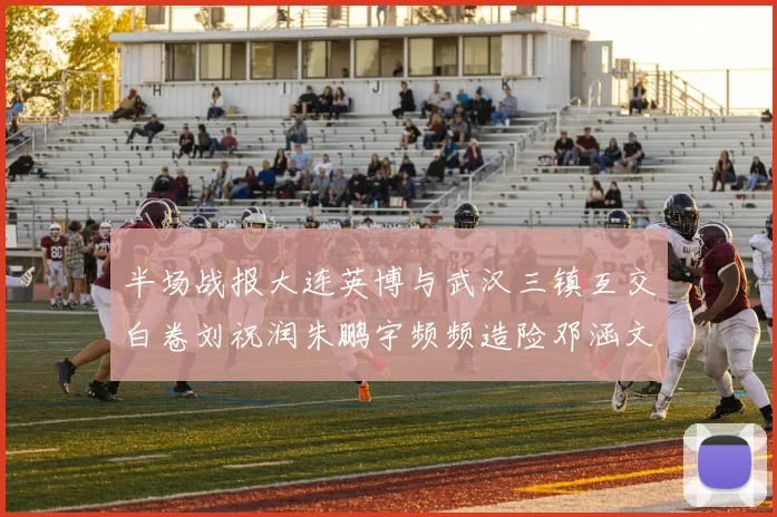 半场战报大连英博与武汉三镇互交白卷刘祝润朱鹏宇频频造险邓涵文因伤退场