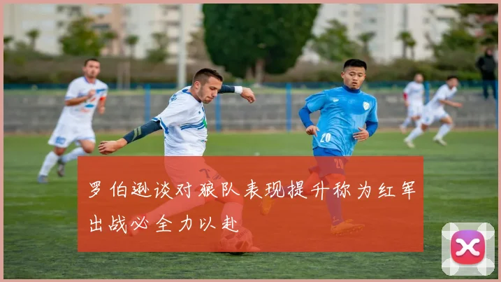 罗伯逊谈对狼队表现提升称为红军出战必全力以赴