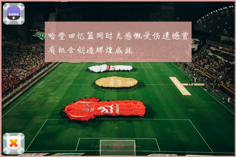 哈登回忆篮网时光感慨受伤遗憾曾有机会创造辉煌成就