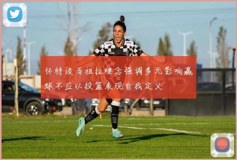 怀特谈马祖拉理念强调多元影响赢球不应以投篮表现自我定义