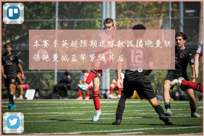 本赛季英超预期进球数据揭晓曼联领跑曼城蓝军紧随其后