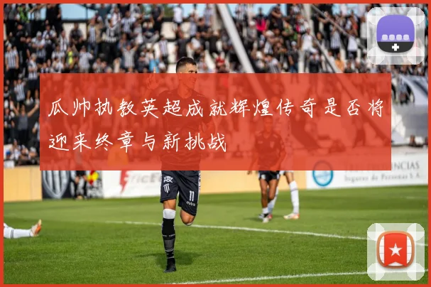 瓜帅执教英超成就辉煌传奇是否将迎来终章与新挑战
