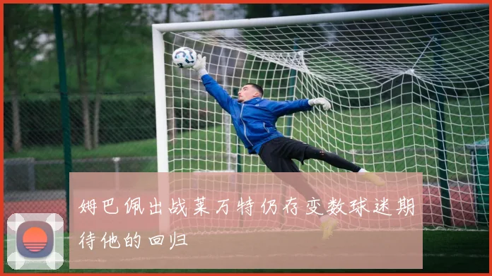 姆巴佩出战莱万特仍存变数球迷期待他的回归