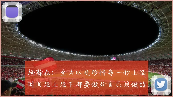 杨瀚森：全力以赴珍惜每一秒上场时间场上场下都要做好自己该做的事情