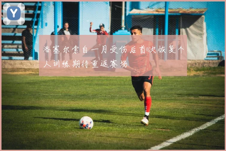 洛塞尔索自一月受伤后首次恢复个人训练期待重返赛场